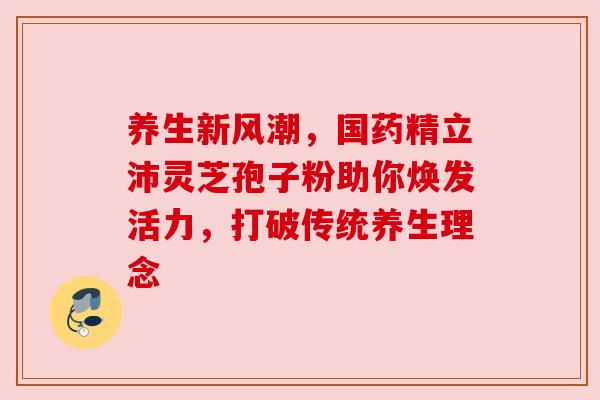 养生新风潮，国药精立沛灵芝孢子粉助你焕发活力，打破传统养生理念