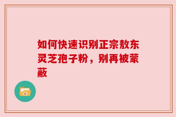 如何快速识别正宗敖东灵芝孢子粉，别再被蒙蔽