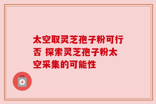 太空取灵芝孢子粉可行否 探索灵芝孢子粉太空采集的可能性