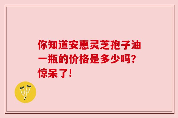 你知道安惠灵芝孢子油一瓶的价格是多少吗？惊呆了!