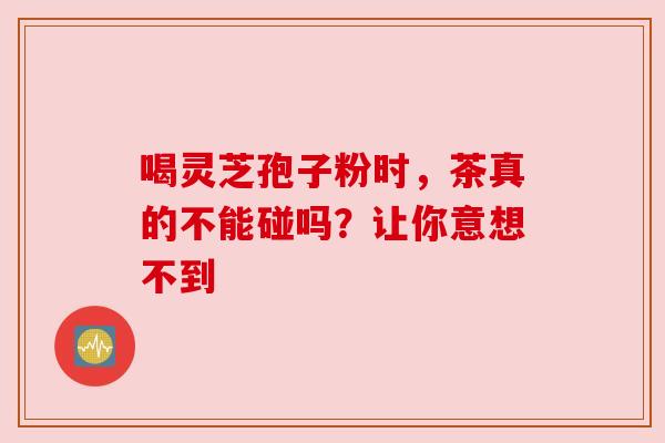 喝灵芝孢子粉时，茶真的不能碰吗？让你意想不到