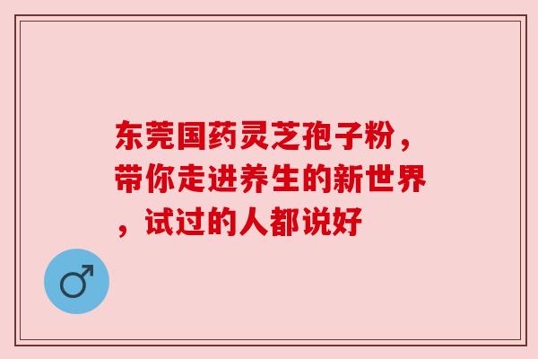 东莞国药灵芝孢子粉，带你走进养生的新世界，试过的人都说好