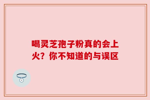 喝灵芝孢子粉真的会上火？你不知道的与误区