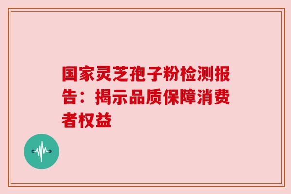 国家灵芝孢子粉检测报告：揭示品质保障消费者权益