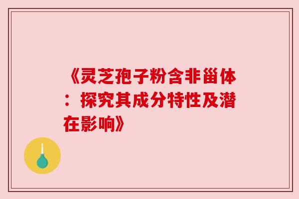 《灵芝孢子粉含非甾体：探究其成分特性及潜在影响》