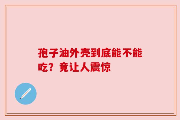 孢子油外壳到底能不能吃？竟让人震惊