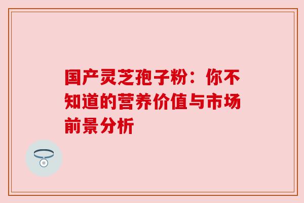 国产灵芝孢子粉：你不知道的营养价值与市场前景分析