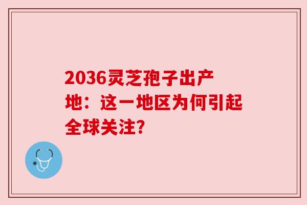 2036灵芝孢子出产地：这一地区为何引起全球关注？