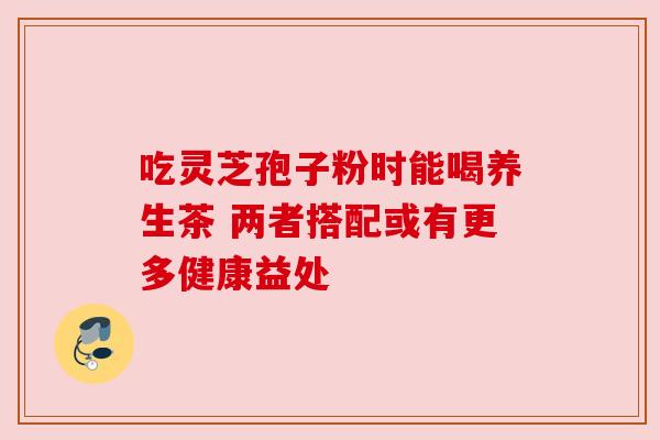 吃灵芝孢子粉时能喝养生茶 两者搭配或有更多健康益处