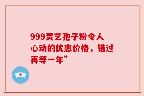 999灵艺孢子粉令人心动的优惠价格，错过再等一年”