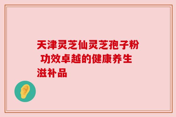 天津灵芝仙灵芝孢子粉 功效卓越的健康养生滋补品