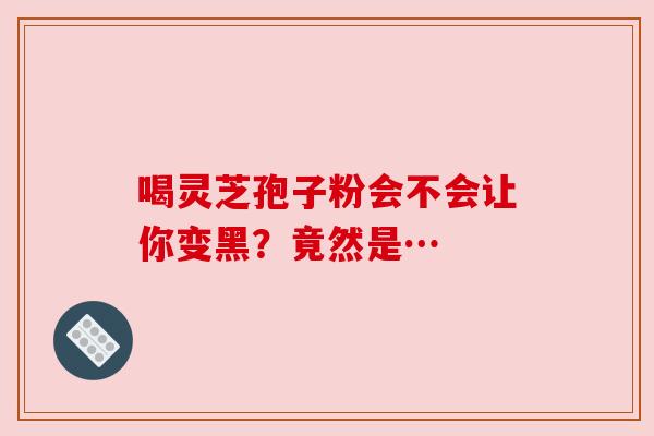 喝灵芝孢子粉会不会让你变黑？竟然是…