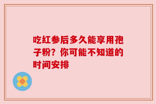 吃红参后多久能享用孢子粉？你可能不知道的时间安排