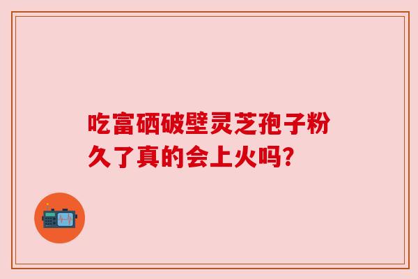 吃富硒破壁灵芝孢子粉久了真的会上火吗？