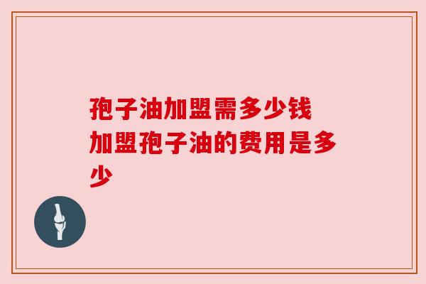 孢子油加盟需多少钱 加盟孢子油的费用是多少