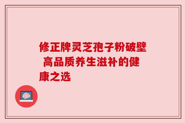 修正牌灵芝孢子粉破壁 高品质养生滋补的健康之选