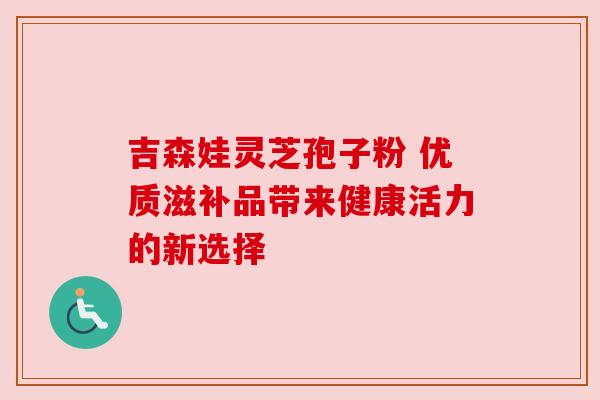 吉森娃灵芝孢子粉 优质滋补品带来健康活力的新选择