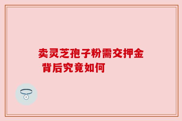 卖灵芝孢子粉需交押金 背后究竟如何