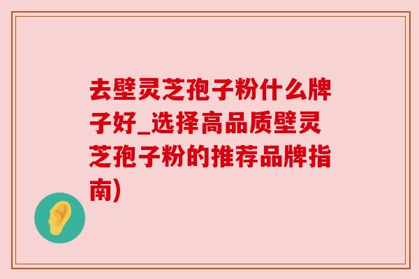 去壁灵芝孢子粉什么牌子好_选择高品质壁灵芝孢子粉的推荐品牌指南)