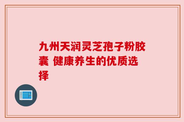 九州天润灵芝孢子粉胶囊 健康养生的优质选择