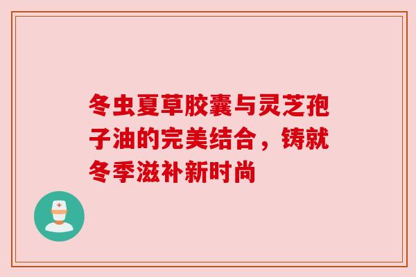 冬虫夏草胶囊与灵芝孢子油的完美结合，铸就冬季滋补新时尚