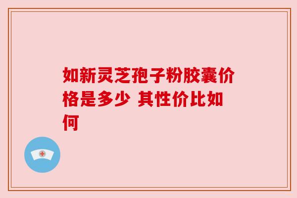 如新灵芝孢子粉胶囊价格是多少 其性价比如何