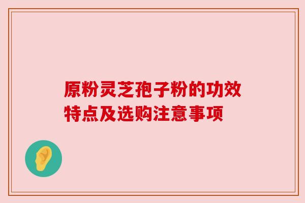 原粉灵芝孢子粉的功效特点及选购注意事项