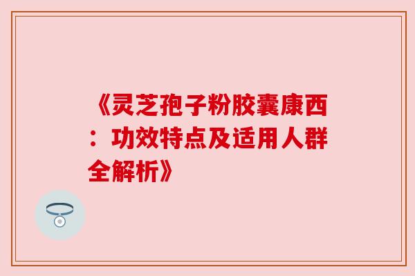 《灵芝孢子粉胶囊康西：功效特点及适用人群全解析》