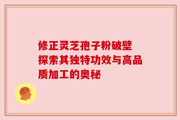 修正灵芝孢子粉破壁 探索其独特功效与高品质加工的奥秘