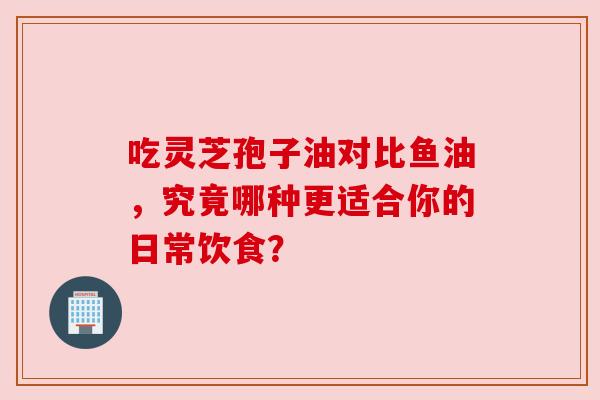 吃灵芝孢子油对比鱼油，究竟哪种更适合你的日常饮食？