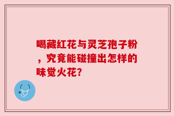 喝藏红花与灵芝孢子粉，究竟能碰撞出怎样的味觉火花？