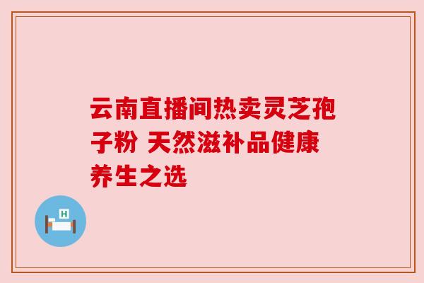 云南直播间热卖灵芝孢子粉 天然滋补品健康养生之选