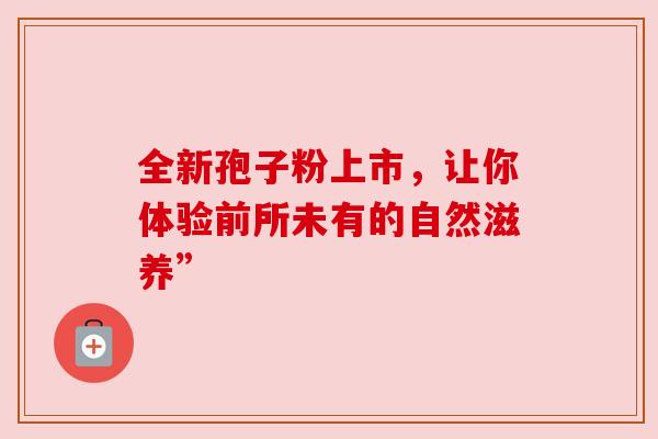 全新孢子粉上市，让你体验前所未有的自然滋养”