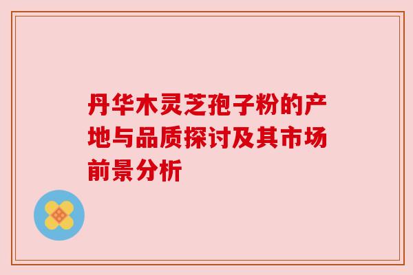 丹华木灵芝孢子粉的产地与品质探讨及其市场前景分析