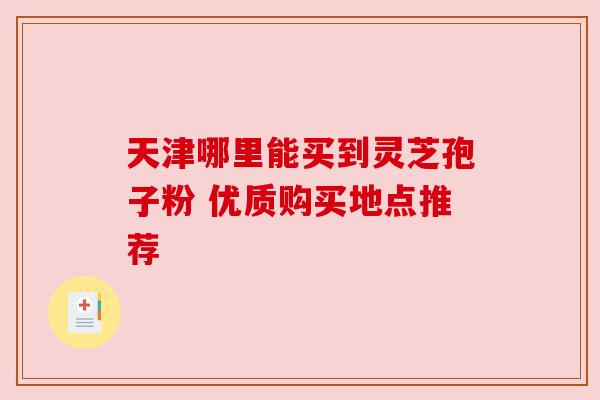 天津哪里能买到灵芝孢子粉 优质购买地点推荐