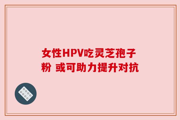 女性HPV吃灵芝孢子粉 或可助力提升对抗