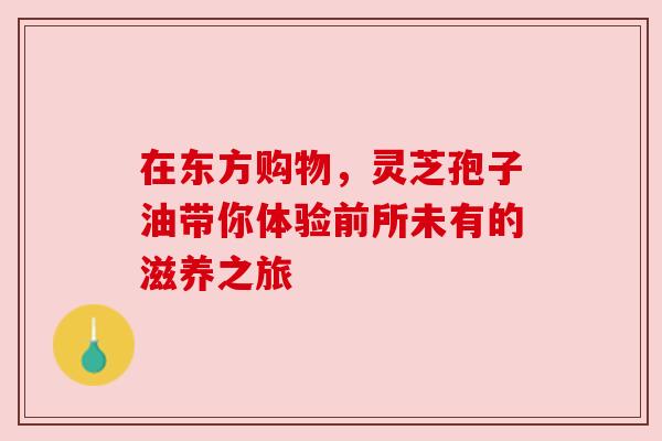 在东方购物，灵芝孢子油带你体验前所未有的滋养之旅