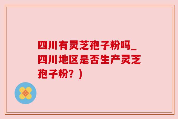 四川有灵芝孢子粉吗_四川地区是否生产灵芝孢子粉？)