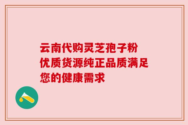 云南代购灵芝孢子粉 优质货源纯正品质满足您的健康需求