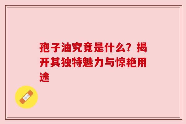 孢子油究竟是什么？揭开其独特魅力与惊艳用途