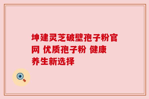 坤建灵芝破壁孢子粉官网 优质孢子粉 健康养生新选择