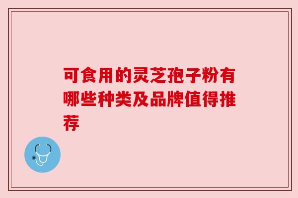 可食用的灵芝孢子粉有哪些种类及品牌值得推荐