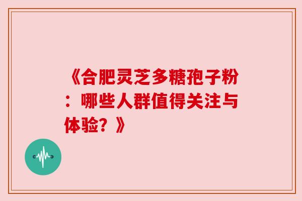 《合肥灵芝多糖孢子粉：哪些人群值得关注与体验？》