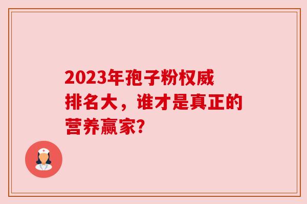 2023年孢子粉权威排名大，谁才是真正的营养赢家？