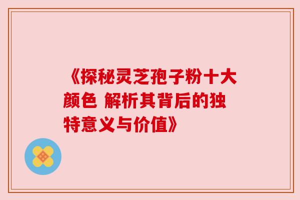 《探秘灵芝孢子粉十大颜色 解析其背后的独特意义与价值》