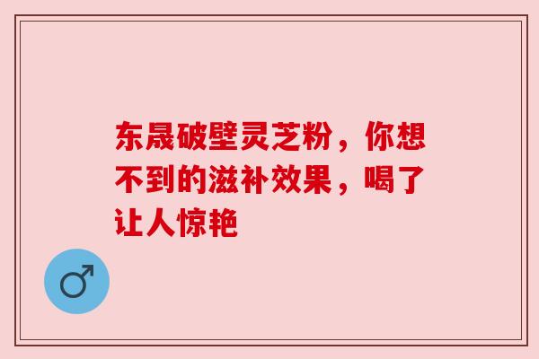 东晟破壁灵芝粉，你想不到的滋补效果，喝了让人惊艳