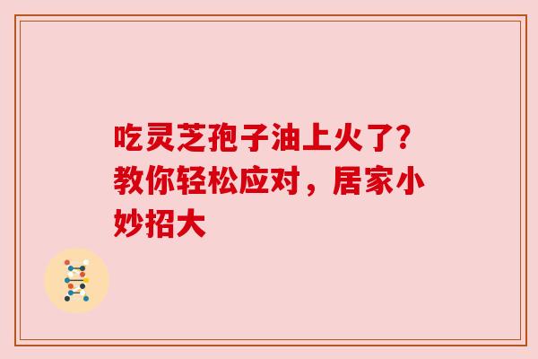 吃灵芝孢子油上火了？教你轻松应对，居家小妙招大