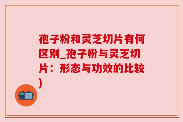 孢子粉和灵芝切片有何区别_孢子粉与灵芝切片：形态与功效的比较)