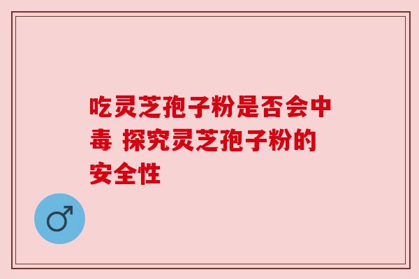 吃灵芝孢子粉是否会中毒 探究灵芝孢子粉的安全性