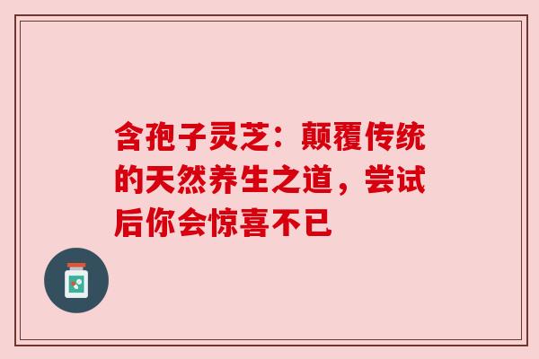 含孢子灵芝：颠覆传统的天然养生之道，尝试后你会惊喜不已